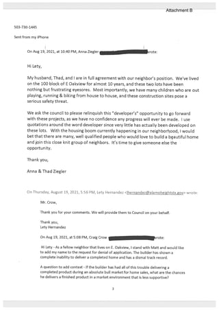 503-730-1445
Sent from my iPhone
On Aug 19, 2021, at 10:40 PM, Anna Ziegler
Hi Lety,
My husband, Thad, and I are in full agreement with our neighbor’s position. We’ve lived
on the 100 block of E Oakview for almost 10 years, and these two lots have been
nothing but frustrating eyesores. Most importantly, we have many children who are out
playing, running & biking from house to house, and these construction sites pose a
serious safety threat.
We ask the council to please relinquish this “developer’s” opportunity to go forward
with these projects, as we have no confidence any progress will ever be made. I use
quotations around the word developer since very little has actually been developed on
these lots. With the housing boom currently happening in our neigh borbood, I would
bet that there are many, well qualified people who would love to build a bçautiful home
and join this close knit group of neighbors. It’s time to give someone else the
opportunity.
Thank you,
Anna &Thad Ziegler
On Thursday, August 19, 2021, 5:56 PM, Lety Hernandez <Ihernandez@alamoheightstx.gov> wrote:
Mr. Crow,
Thank you for your comments. We will provide them to Council on your behalf.
Thank you,
Lety Hernandez
On Aug 19, 2021, at 5:08 PM, Craig Crow rote:
Hi Lety - As a fellow neighbor that lives on E. Oakview, I stand with Matt and would like
to add my name to the request for denial of application. The builder has shown a
complete inability to deliver a completed home and has a dismal track record.
A question to add context - if the builder has had all of this trouble delivering a
completed product during an absolute bull market for home sales, what are the chances
he delivers a finished product in a market environment that is less supportive?
3
Attachment B
 