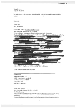 Craig D. Crow
C: (830) 481-0401
On Aug 19, 2021, at 10:19 AM, Lety Hernandez <Ihernandez@alamoheightstx.gov>
wrote:
Received.
Thank you,
Lety Hernandez
From: Matt Bishop <mbishop@mdtlaw.com>
Sent: Thursday, August 19, 2021 8:44 AM
To: Nina Shealey <nshealey@alamoheightstx.gov>; Lety Hernandez
<Ihernandez@aIamoheightstx.gov>; Buddy Kuhn <bkuhn@alamoheightstx.gov>; ‘Bobby
Rosenth —
>; ‘Wes Sharples’ <
Mafl Bishop
Martin & Drought, P.C.
112 E. Pecan Street, Ste. 1616
San Antonio, Texas 78205
(210) 220-1329
(210) 227-7924 (fax)
From: Maff Bishop
Sent: Thursday, August 19, 2021 8:43 AM
To: ‘Nina Shealey’
<nshealey@alamoheightstx.gov<mailto:nshealey@alamoheightstx.gov>>; ‘Lety
Hetnandez’
<Ihernandez@aIamoheightstx.gov<maiIto:lhernandezalamohejghtstx.gov>>;
; ‘Anna Rossmann
173 E. Oakview powerpoint attached.
4
Attachment B
 
