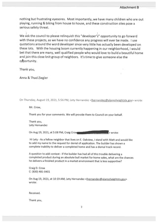 nothing but frustrating eyesores. Most importantly, we have many children who are out
playing, running & biking from house to house, and these construction sites pose a
serious safety threat.
We sk the council to please relinquish this ‘developer’s” opportunity to go forward
with these projects, as we have no confidence any progress will ever be made. I use
quotations around the word developer since very little has actually been developed on
these lots. With the housing boom currently happening in our neighborhood, I would
bet that there are many, well qualified people who would love to build a beautiful home
and join this close knit group of neighbors. It’s time to give someone else the
oportunity.
Thank you,
Anna & Thad Ziegler
On Thursday, August 19, 2021, 5:56 PM, Lety Hernandez <lhernandez@alamoheightstx.gov> wrote:
Mr. Crow,
Thank you for your comments. We will provide them to Council on your behalf.
Thank you,
Lety Hernandez
On Aug 19, 2021, at 5:08 PM, Craig Cro. - > wrote:
Hi Lety - As a fellow neighbor that lives on E. Oakview, I stand with Mart and would like
to add my name to the request for denial of application. The builder has shown a
complete inability to deliver a completed home and has a dismal track record.
A question to add context - if the builder has had all of this trouble delivering a
completed product during an absolute bull market for home sales, what are the chances
he delivers a finished product in a market environment that is less supportive?
Craig D. Crow
C: (230) 481-0401
On Aug 19, 2021, at 10:19 AM, Lety Hernandez <Ihernandez@alamoheightstx.gov>
wrote:
Received.
Thank you,
3
Attachment B
 