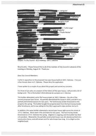 ‘MeaghanRolif
Dear City Council Members:
I write in opposition to the proposed new spec house build at 164 E. Oakview. I live just
a few houses down on E. Oakview. Please deny the application.
I have spoken to a couple of you about this project and voiced my concerns.
For those of you who are unaware of the history of this spec house, I will provide a bit of
background. This is the builder’s third attempt at a project on E. Oakview.
This builder attempted a prior flip house project at 164 E. Oakview — the site of the
current proposed spec house. He partially demolished the house in 2019, and left it as a
partially demolished eyesore for two years. The hard money lender foreclosed on the
property this spring. The builder bought the property back from the hard money lender
after foreclosure, and is now asking for the City’s approval to take another shot at it.
In addition, this same builder attempted a second spec house right across the street at
173 E. Oakview. Work went in fits and starts for two years. The hard money lender
foreclosed on 173 E. Oakview this spring. Litigation is ongoing, and the builder has filed
a us pendens. Meanwhile, the partially constructed house now sits abandoned behind a
construction fence, and will remain such for who knows how long. It is a blight on the
neighborhood.
>>; ‘Lolita Large’
reffe’
J>;’Phyllis Neckar’
Nina & Letty—Please forward this to all of the member of City Council in advance of the
meeting on Monday, August 23. Thank you.
6
Attachment B
 