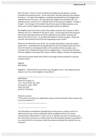 Given the facts, I have no reason to believe the builder has the ability to actually
complete the proposed project. He has tried twice, and both attempts have ended in
foreclosure. He’s given the neighbors a partially demolished house that blighted the
neighborhood for two years. He’s also givep the neighbors the partially built, now
abandoned spec house at 173 E. Oakview which he has tied up in litigation. Enough is
enough. I can only go on this builder’s dismal track record of failed projects on my
street, and I cannot imagine the proposed project will be any different.
My neighbors and I have had to endure the endless nuisance and nonsense of 164 E.
Oakview and 173 E. Oakview for the past 2+ years. Council approval of the proposed
spec house project guarantees we will be subjected to yet another nuisance and
eyesore for years to come. Do not allow this builder to do this yet again. Please ask
yourself: How would you feel if this was happening on your street?
Please do not allow this on our street. Do not allow this builder to start yet another
project here especially when the abandoned hulk of his last failed project still looms
across the street, as a decaying reminder of his inability to finish a project, and a
reminder of his complete disrespect for the neighborhood. I hope the City will stand
with the neighbors and support the citizens of Alamo Heights, and deny this application.
I will send you power points with a photo chronology of both properties in separate
emails to follow.
Regards,
Matt Bishop
Neighbors — Please let City Council know your thoughts on this. Also, please pass this
along to any of our other neighbors I have left off.
Matt Bishop
Martin & Drought, P.C.
112 E. Pecan Street, Ste. 1616
San Antonio, Texas 78205
(210) 220-1329
(210) 227-7924 (fax)
Please be cautious
**This email is not from your organization, please verify the Sender’s Name matches the
From Email Address!**
The information transmitted is intended only for the person or entity to which it is
addressed and may contain confidential and/or privileged material. Any review,
retransmission, dissemination or other use of, or taking of any action in reliance upon,
this information by persons or entities other than the intended recipient is prohibited. If
you received this in error, please contact the sender and delete the material from any
computer.
7
Attachment B
 