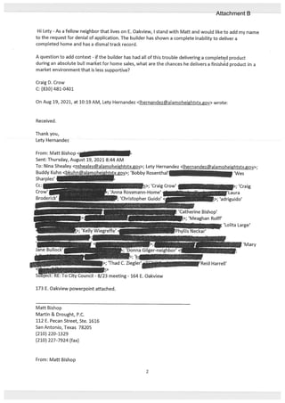 Hi Lety - As a fellow neighbor that lives on E. Oakview, I stand with Mall and would like to add my name
to the request for denial of application. The builder has shown a complete inability to deliver a
completed home and has a dismal track record.
A question to add context - if the builder has had all of this trouble delivering a complet9d product
during an absolute bull market for home sales, what are the chances he delivers a finished product in a
market environment that is less supportive?
Craig D. Crow
C: ($30) 481-0401
On Aug 19, 2021, at 10:19 AM, Lety Hernandez <ihernandez@alamoheightstx.gov> wrote:
Received.
Thankyou,
Lety Hernandez
From: Mall Bishop <J
Sent: Thursday, August 19, 2021 8:44 AM
To: Nina Shealey <nshealey@alamoheightstx.gov>; Lety Hernandez <lhernandez@alamoheightstx.gov>;
Buddy Kuhn ‘Bobby Rosenthal’ ‘Wes
Sharples’
Cc:
Crow’
173 E. Oakview powerpoint attached.
Mall Bishop
Martin & Drought, P.C.
112 E. Pecan Street, Ste. 1616
San Antonio, Texas 78205
(210) 220-1329
(210) 227-7924 (fax)
From: Mall Bishop
; ‘Craig Crow’
ma Rossmann-Home’ 1
; ‘Christopher Guido’<
:atherine Bishop’
>; ‘Meaghan Rolif’
—
-_-_j>; ‘jq
>; ‘Thad C. Ziegler’””
I o u..jCouncil - 8/23 meeting - 164 E. Oakview
2
Attachment B
 