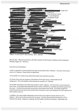 Nina & Letty— Please forward this to all of the member of City Council in advance of the meeting on
Monday, August 23. Thank you.
Dear City Council Members:
I write in opposition to the proposed new spec house build at 164 E. Oakview. I live just a few houses
down on E. Oakview. Please deny the application.
I have spoken to a couple of you about this project and voiced my concerns.
For those of you who are unaware of the history of this spec house, I will provide a bit of
background. This is the builder’s third attempt at a project on E. Oakview.
This builder attempted a prior flip house project at 164 E. Oakview — the site of the current proposed
spec house. He partially demolished the house in 2019, and left it as a partially demolished eyesore for
two years. The hard money lender foreclosed on the property this spring. The builder bought the
property back from the hard money lender after foreclosure, and is now asking for the City’s approval to
take another shot at it.
In addition, this same builder attempted a second spec house right across the street at 173 E.
Oakview. Work went in fits and starts for two years. The hard money lender foreclosed on 173 E.
Oakview this spring. Litigation is ongoing, and the builder has filed a us pendens. Meanwhile, the
‘Catherine Bishop’
-‘
>;‘Meaghan Rolif’
>>; ‘Donna Gilger-neighbor’
Subject: To City Council - 8/23 meeting - 164 E. Oakview
‘; ‘Thad C. Ziegler’
4
Attachment B
 