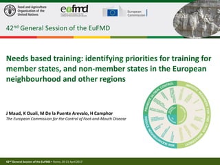 42nd General Session of the EuFMD • Rome, 20-21 April 2017
1
Needs based training: identifying priorities for training for
member states, and non-member states in the European
neighbourhood and other regions
J Maud, K Ouali, M De la Puente Arevalo, H Camphor
The European Commission for the Control of Foot-and-Mouth Disease
42nd General Session of the EuFMD
 