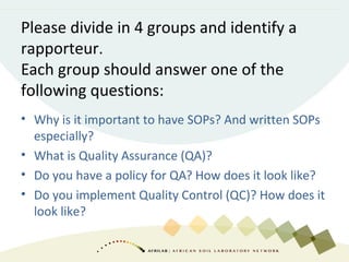Please divide in 4 groups and identify a
rapporteur.
Each group should answer one of the
following questions:
• Why is it important to have SOPs? And written SOPs
especially?
• What is Quality Assurance (QA)?
• Do you have a policy for QA? How does it look like?
• Do you implement Quality Control (QC)? How does it
look like?
 