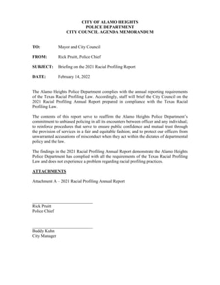 CITY OF ALAMO HEIGHTS
POLICE DEPARTMENT
CITY COUNCIL AGENDA MEMORANDUM
TO: Mayor and City Council
FROM: Rick Pruitt, Police Chief
SUBJECT: Briefing on the 2021 Racial Profiling Report
DATE: February 14, 2022
The Alamo Heights Police Department complies with the annual reporting requirements
of the Texas Racial Profiling Law. Accordingly, staff will brief the City Council on the
2021 Racial Profiling Annual Report prepared in compliance with the Texas Racial
Profiling Law.
The contents of this report serve to reaffirm the Alamo Heights Police Department’s
commitment to unbiased policing in all its encounters between officer and any individual;
to reinforce procedures that serve to ensure public confidence and mutual trust through
the provision of services in a fair and equitable fashion; and to protect our officers from
unwarranted accusations of misconduct when they act within the dictates of departmental
policy and the law.
The findings in the 2021 Racial Profiling Annual Report demonstrate the Alamo Heights
Police Department has complied with all the requirements of the Texas Racial Profiling
Law and does not experience a problem regarding racial profiling practices.
ATTACHMENTS
Attachment A – 2021 Racial Profiling Annual Report
____________________________
Rick Pruitt
Police Chief
____________________________
Buddy Kuhn
City Manager
 