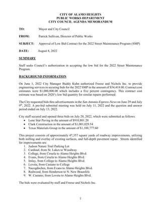 1
CITY OF ALAMO HEIGHTS
PUBLIC WORKS DEPARTMENT
CITY COUNCIL AGENDA MEMORANDUM
TO: Mayor and City Council
FROM: Patrick Sullivan, Director of Public Works
SUBJECT: Approval of Low Bid Contract for the 2022 Street Maintenance Program (SMP)
DATE: August 8, 2022
SUMMARY
Staff seeks Council’s authorization in accepting the low bid for the 2022 Street Maintenance
Program.
BACKGROUND INFORMATION
On June 1, 2022 City Manager Buddy Kuhn authorized Freese and Nichols Inc. to provide
engineering services in securing bids for the 2022 SMP in the amount of $54,418.00. Contract cost
estimates were $1,000,000.00 which includes a five percent contingency. This contract cost
estimate was based on 2020’s low bid quantity for similar repairs performed.
The City requested bids thru advertisements in the San Antonio Express-News on June 29 and July
9th
, 2022. A pre-bid submittal meeting was held on July 11, 2022 and the question and answer
period ended on July 13, 2022.
City staff secured and opened three bids on July 20, 2022, which were submitted as follows:
 Lone Star Paving in the amount of $910,801.20
 Clark Construction in the amount of $1,001,029.54
 Texas Materials Group in the amount of $1,188,777.60
This project consists of approximately 47,357 square yards of roadway improvements, utilizing
both milling and overlay of existing surfaces, and full-depth pavement repair. Streets identified
for improvements are:
1. Judson Nature Trail Parking Lot
2. Cardinal, from St. Lukes to Woodway
3. College, from Ciruela to Alamo Heights Blvd.
4. Evans, from Ciruela to Alamo Heights Blvd.
5. Imlay, from College to Alamo Heights Blvd.
6. Loveta, from Castano to College
7. Nacogdoches, from Evans to Alamo Heights Blvd.
8. Redwood, from Henderson to N. New Braunfels
9. W. Castano, from Loveta to Alamo Heights Blvd.
The bids were evaluated by staff and Freese and Nichols Inc.
 