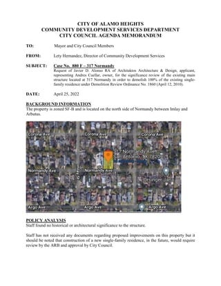 CITY OF ALAMO HEIGHTS
COMMUNITY DEVELOPMENT SERVICES DEPARTMENT
CITY COUNCIL AGENDA MEMORANDUM
TO: Mayor and City Council Members
FROM: Lety Hernandez, Director of Community Development Services
SUBJECT: Case No. 880 F – 317 Normandy
Request of Javier D. Alonso RA of Architaktos Architecture & Design, applicant,
representing Andres Cuellar, owner, for the significance review of the existing main
structure located at 317 Normandy in order to demolish 100% of the existing single-
family residence under Demolition Review Ordinance No. 1860 (April 12, 2010).
DATE: April 25, 2022
BACKGROUND INFORMATION
The property is zoned SF-B and is located on the north side of Normandy between Imlay and
Arbutus.
POLICY ANALYSIS
Staff found no historical or architectural significance to the structure.
Staff has not received any documents regarding proposed improvements on this property but it
should be noted that construction of a new single-family residence, in the future, would require
review by the ARB and approval by City Council.
 