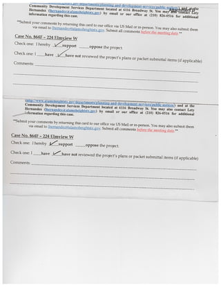 ...
at ih
Community Development Services Department located at 6116 Broadway St. You may also contact Lety
Bernandez (lhernaiideza aIamoheihtstx.jov) by email or our office at (210) 826-0516 for additional
information regarding this case.
Suhnut your comments by returning this card to our office via US Mail or in-person. You may also submit them
via email to lhernandezalamolwightstx.gov. Submit all comments before the meeth,gdatc.**
Case No. 864F - 224 Elmvjew W
Check one: I hereby 1/upport oppose the project.
Check one: I have Aiave not reviewed the project’s plans or packet submittal items (if applicable)
Comments:
(
and at the
Community Development Services Department located at 6116 Broadway St. You may also contact Lety
Hernandez (Ihernandeza atamoheihtstx.ov) by email or our office at (210) 826-0516 for additional
,—4nformation regarding this case.
Subnilt your comments by returning this card to our office via US Mail or in-person. You may also submit them
via email to llwrnandez(ã)alamoheightstx.. Submit all comments be ore tite meeting date.’
Case No. 6MF - 224 Elmview W
Check one: I hereby Esupport oppose the project.
Check one: I __have -“ have not reviewed the project’s plans or packet submittal items (if applicable)
Comments:
I—
Attachment B
 