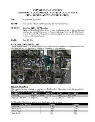 CITY OF ALAMO HEIGHTS
COMMUNITY DEVELOPMENT SERVICES DEPARTMENT
CITY COUNCIL AGENDA MEMORANDUM
TO: Mayor and City Council
FROM: Nina Shealey, Director of Community Development Services
SUBJECT: Case No. 842F – 247 Montclair
Request of Daniel and Tiffany Long, owners, significance review of the existing main
structure and compatibility review of the proposed design located at 247 Montclair in
order to demolish 58% of the existing street-facing façade and add on to the single-family
residence with detached garage.
DATE: June 14, 2021
BACKGROUND INFORMATION
The property is zoned 2F-C and is located on the north side of Montclair Ave near the intersection
with Kokomo St. The applicant is seeking to construct 2nd
floor addition.
POLICY ANALYSIS
The proposed project required two variances. The Board of Adjustment heard the case at their
May 5th
meeting and approved the following variances:
VARIANCE LOCATION REQUEST CODE ALLOWED
Looming Side yard, 2nd
story 21ft 2in 3-33(4)(a) Min 7ft 8in
Setback – AC Pad Side yard 0ft 3-33(11) Min 3ft
Staff found no historical or architectural significance to the structure.
Lot Coverage Existing Proposed
Lot Area 7,240 7,240
Main House 1,660 1,741
Front Porch 42 141
Rear Porch 306 306
 