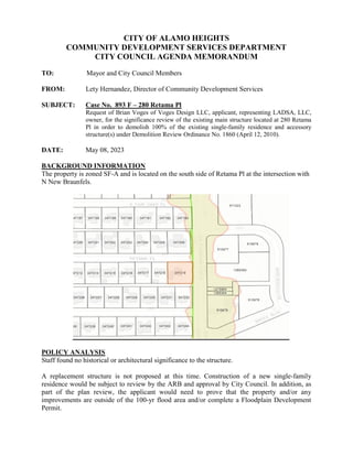 CITY OF ALAMO HEIGHTS
COMMUNITY DEVELOPMENT SERVICES DEPARTMENT
CITY COUNCIL AGENDA MEMORANDUM
TO: Mayor and City Council Members
FROM: Lety Hernandez, Director of Community Development Services
SUBJECT: Case No. 893 F – 280 Retama Pl
Request of Brian Voges of Voges Design LLC, applicant, representing LADSA, LLC,
owner, for the significance review of the existing main structure located at 280 Retama
Pl in order to demolish 100% of the existing single-family residence and accessory
structure(s) under Demolition Review Ordinance No. 1860 (April 12, 2010).
DATE: May 08, 2023
BACKGROUND INFORMATION
The property is zoned SF-A and is located on the south side of Retama Pl at the intersection with
N New Braunfels.
POLICY ANALYSIS
Staff found no historical or architectural significance to the structure.
A replacement structure is not proposed at this time. Construction of a new single-family
residence would be subject to review by the ARB and approval by City Council. In addition, as
part of the plan review, the applicant would need to prove that the property and/or any
improvements are outside of the 100-yr flood area and/or complete a Floodplain Development
Permit.
 