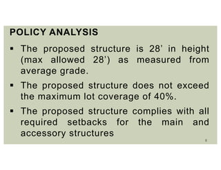 8
POLICY ANALYSIS
 The proposed structure is 28’ in height
(max allowed 28’) as measured from
average grade.
 The proposed structure does not exceed
the maximum lot coverage of 40%.
 The proposed structure complies with all
required setbacks for the main and
accessory structures
 