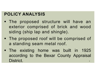 9
POLICY ANALYSIS
 The proposed structure will have an
exterior comprised of brick and wood
siding (ship lap and shingle).
 The proposed roof will be comprised of
a standing seam metal roof.
 The existing home was built in 1925
according to the Bexar County Appraisal
District.
 