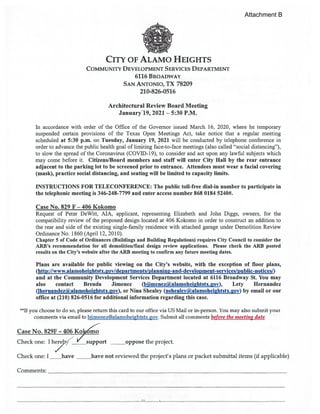 CITY OF ALAMO HEIGHTS
COMMUNITY DEVELOPMENT SERVICES DEPARTMENT
6116 BROADWAY
SAN ANTONIO, TX 78209
210-826-0516
Architectural Review Board Meeting
January’19, 2021 — 5:30 P.M.
In accordance with order of the Office of the Governor issued March 16, 2020, where he temporary
suspended certain provisions of the Texas Open Meetings Act, take notice that a regular meeting
scheduled at 5:30 p.m. on Tuesday, January 19, 2021 will be conducted by telephone conference in
order to advance the public health goal of limiting face-to-face meetings (also called “social distancing”),
to slow the spread of the Coronavirus (COVID-19), to consider and act upon any lawful subjects which
may come before it. Citizens/Board members and staff will enter City Hall by the rear entrance
adjacent to the parking lot to be screened prior to entrance. Attendees must wear a facial covering
(mask), practice social distancing, and seating will be limited to capacity limits.
INSTRUCTIONS FOR TELECONFERENCE: The public toll-free dial-in number to participate in
the telephonic meeting is 346-248-7799 and enter access number $68 0184 5240#.
Case No. 829 F — 406 Kokomo
Request of Peter DeWitt, MA, applicant, representing Elizabeth and Jolm Diggs, owners, for the
compatibility review of the proposed design located at 406 Kokomo in order to construct an addition to
the rear and side of the existing single-family residence with attached garage under Demolition Review
Ordinance No. 1860 (April 12, 2010).
Chapter 5 of Code of Ordinances (Buildings and Building Regulations) requires City Council to consider the
ARB’s recommendation for all demolition/final design review applications. Please check the ARB posted
results on the City’s website after the ARB meeting to confirm any future meeting dates.
Plans are available for public viewing on the City’s website, with the exception of floor plans,
(http://www.alamoheightstx.2ov/departments/planning-and-development-services/public-notices/)
and at the Community Development Services Department located at 6116 Broadway St. You may
also contact Brenda Jimenez (bjimenez(ialamoheiahtstx.gov), Lety Hernandez
(lhernandez(ii)a1amoheihtstx.gov), or Nina Shealey (nshealey(il,alamoheightstx.ov) by email or our
office at (210) 826-0516 for additional information regarding this case.
**Jf you choose to do so, please return this card to our office via US Mail or in-person. You may also submit your
comments via email to bjimenez@alamoheightstx.gov. Submit all comments before the meeting date.
Case No. 829F - 406 KoJco
Check one: I h2ly ‘ support oppose the project.
Check one: I have not reviewed the project’s plans or packet submittal items (if applicable)
Comments:
Attachment B
 