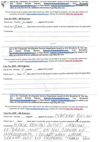 ana at tne uommuuity i.vtiupiiiein fVIL iqiarttiieuc iuaceu at orb nroauway t. iou itiay
also contact Brenda Jimenez (bjimenez(ilalamohei2htstx.gov), Lety Hernandez
(lhernandez(i)alamoheightstx.gov), or Nina Shealey (nshealey(alamoheightstx.gov) by email or our
office at (210) 826-0516 for additional information regarding this case.
**If you choose to do so, please return this card to our office via US Mail or rn-person. You may also submit your
comments via email to bjimenez@alamoheightstx.gov. Submit all comments before tite meeting date.
Case No. 829f - 406 Kokomo
/
Check one: I hereby ,/c._support oppose the project.
Check one: I have have not reviewed the project’s plans or packet submittal items (if applicable)
Comments:
and at the Community Development Services Department located at 6116 Broadway St. You may
also contact Brenda Jimenez (bjimenez(alamohei2htStX.2OV), Lety Hernandez
(lhernandez(i)alamoheightstX.gOv), or Nina Shealey (nshealev(alamoheightStX.2OV) by email or our
office at (210) 826-0516 for additional information regarding this case.
**If you choose to do so, please return this card to our office via US Mail or in-person. You may also submit your
comments via email to bjirnenez@alamoheightstX.goV. Submit all comments before the meeting date.
Case No. 829F - 406 Kolomo
Check one: I hereby / support oppose the project.
Check one: I __have not reviewed the project’s plans or packet submittal itms (if applicable)
Comments:
-.
and at the Community Development Services Department located at 6116 Broadway St. You may
also contact Brenda Jimenez (biimenez(iialamoheiahtstx.gov), Lety Hernandez
(Ihernandez(il,alamoheihtstx.gov), or Nina Shealey (nsheaIey(il2alamoheihtstx.gov) by email or our
office at (210) 826-0516 for additional information regarding this case.
**If you choose to do so, please return this card to our office via US Mail or in-person. You may also submit your
comments via email to bjimenez@alamoheightstx.gov. Submit all comments before the meeting date.
Case No. 829F - 406 Kokomo
Check one: I hereby support oppose the project. L
Check one: I have not reviewed the project’s plans or packet submittal it (if applicable)
Comments: /‘Z-A56 k7[DVJ (1d t,(Tt7
j i%JT” 1 /)
/1?/qec75, / to
biA //Ji- op Li V P,oi&7/ T1t’ /1
Attachment B
 