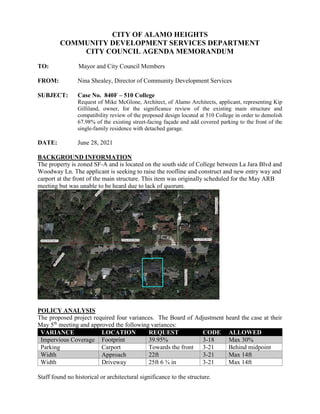 CITY OF ALAMO HEIGHTS
COMMUNITY DEVELOPMENT SERVICES DEPARTMENT
CITY COUNCIL AGENDA MEMORANDUM
TO: Mayor and City Council Members
FROM: Nina Shealey, Director of Community Development Services
SUBJECT: Case No. 840F – 510 College
Request of Mike McGlone, Architect, of Alamo Architects, applicant, representing Kip
Gilliland, owner, for the significance review of the existing main structure and
compatibility review of the proposed design located at 510 College in order to demolish
67.98% of the existing street-facing façade and add covered parking to the front of the
single-family residence with detached garage.
DATE: June 28, 2021
BACKGROUND INFORMATION
The property is zoned SF-A and is located on the south side of College between La Jara Blvd and
Woodway Ln. The applicant is seeking to raise the roofline and construct and new entry way and
carport at the front of the main structure. This item was originally scheduled for the May ARB
meeting but was unable to be heard due to lack of quorum.
POLICY ANALYSIS
The proposed project required four variances. The Board of Adjustment heard the case at their
May 5th
meeting and approved the following variances:
VARIANCE LOCATION REQUEST CODE ALLOWED
Impervious Coverage Footprint 39.95% 3-18 Max 30%
Parking Carport Towards the front 3-21 Behind midpoint
Width Approach 22ft 3-21 Max 14ft
Width Driveway 25ft 6 ¾ in 3-21 Max 14ft
Staff found no historical or architectural significance to the structure.
 