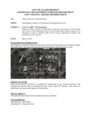 CITY OF ALAMO HEIGHTS
COMMUNITY DEVELOPMENT SERVICES DEPARTMENT
CITY COUNCIL AGENDA MEMORANDUM
TO: Mayor and City Council Members
FROM: Nina Shealey, Director of Community Development Services
SUBJECT: Case No. 838F – 533 Normandy
Request of Myles Caudill of Caudill Homes, applicant, representing La Pita Ventures
LLC, owner, for the significance review of the existing main structure located at 533
Normandy in order to demolish 100% of the existing single-family residence with
detached accessory structure.
DATE: May 10, 2021
BACKGROUND INFORMATION
The property is zoned SF-A and is located on the north side of Normandy between Alamo Heights
Blvd and Greely. The applicant has not provided development plans for review to date.
POLICY ANALYSIS
Staff did not identify historical or architectural significance to the existing structures. The
Architectural Review Board considered the case at their April 20th
meeting. They found no
significance and recommend approval of demolition.
FISCAL IMPACT
No projected fiscal impact from this project has been calculated.
ATTACHMENTS
Attachment A – Web Packet
Attachment B – Response Cards
 