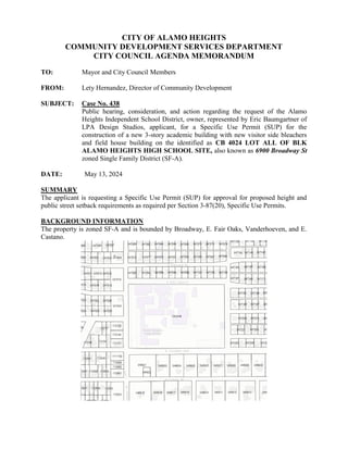 CITY OF ALAMO HEIGHTS
COMMUNITY DEVELOPMENT SERVICES DEPARTMENT
CITY COUNCIL AGENDA MEMORANDUM
TO: Mayor and City Council Members
FROM: Lety Hernandez, Director of Community Development
SUBJECT: Case No. 438
Public hearing, consideration, and action regarding the request of the Alamo
Heights Independent School District, owner, represented by Eric Baumgartner of
LPA Design Studios, applicant, for a Specific Use Permit (SUP) for the
construction of a new 3-story academic building with new visitor side bleachers
and field house building on the identified as CB 4024 LOT ALL OF BLK
ALAMO HEIGHTS HIGH SCHOOL SITE, also known as 6900 Broadway St
zoned Single Family District (SF-A).
DATE: May 13, 2024
SUMMARY
The applicant is requesting a Specific Use Permit (SUP) for approval for proposed height and
public street setback requirements as required per Section 3-87(20), Specific Use Permits.
BACKGROUND INFORMATION
The property is zoned SF-A and is bounded by Broadway, E. Fair Oaks, Vanderhoeven, and E.
Castano.
 