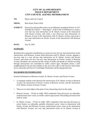 CITY OF ALAMO HEIGHTS
POLICE DEPARTMENT
CITY COUNCIL AGENDA MEMORANDUM
TO: Mayor and City Council
FROM: Rick Pruitt, Police Chief
SUBJECT: Discussion and possible action on an Ordinance amending Section 18-147,
Schedule B (1)(2)(3) – “Stop Signs”, of the Code of Ordinances to create a
new four-way stop intersection on St. Dennis Avenue at the intersection
with Encino Avenue, and create a new three-way stop intersection on
Bronson Avenue at the intersection with St. Dennis Avenue, and create a
new stop intersection on Encino Avenue at the intersection with Bronson
Avenue.
DATE: July 24, 2023
SUMMARY
Residents have requested consideration to create two new all-way stop intersections at the
intersections with Bronson Avenue (both directions) and St. Dennis Avenue; upgrade a
two-way stop to a new all-way stop intersection on St. Dennis Avenue and Encino
Avenue; and create one new two-way stop intersection on Encino Avenue at Bronson
Avenue. Residents cite concerns for the volume of traffic and speeds of vehicles traveling
through intersections not controlled by traffic control signs. Residents desire a safer
neighborhood for the pre-teen children in the area who walk or ride bicycles where there
are no sidewalks and travel to Cambridge Elementary and the playground area.
BACKGROUND INFORMATION
General information on Bronson Avenue, St. Dennis Avenue, and Encino Avenue:
• A triangular median exists between the intersections of St. Dennis Avenue at Bronson
Avenue, the intersection of Encino Avenue at Bronson Avenue, and the intersection
at St. Dennis Avenue at Encino Avenue.
• There are no street lights at the point of any intersecting street in this study.
• Bronson Avenue – 30 feet in width, 100% residential, front driveways, no sidewalks,
unobstructed corner vision; no traffic control signs posted. Descending elevation from
north to south.
• St. Dennis Avenue – 29 feet in width, 100% residential, front and side driveways to
corner homes, no sidewalks, partially obstructed corner vision at intersection with
Encino Avenue and Bronson Avenue; unobstructed corner vision at the intersection
with Bronson Avenue; two way stop intersection exists on St. Dennis Avenue at
 