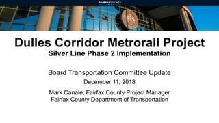 Dulles Corridor Metrorail Project
Silver Line Phase 2 Implementation
Board Transportation Committee Update
December 11, 2018
Mark Canale, Fairfax County Project Manager
Fairfax County Department of Transportation
 