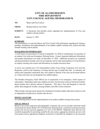 CITY OF ALAMO HEIGHTS
FIRE DEPARTMENT
CITY COUNCIL AGENDA MEMORANDUM
TO: Mayor and City Council
FROM: Michael Gdovin, Fire Chief
SUBJECT: A discussion and possible action regarding the implementation of City area
outdoor warning siren(s)
DATE: January 11, 2021
SUMMARY
The presentation is to provide Mayor and City Council with information regarding the features,
purchase, installation and implementation of an outdoor audible warning siren system and other
tornado warning system options.
BACKGROUND INFORMATION
A staff report was presented to Council on September 14, 2020 in consideration of a purchase of
an outdoor City-wide area Emergency Warning Sirens. Council requested additional information
and another presentation was made on December 14, 2020. Additional research was conducted
and this presentation includes siren survey/responses sent to other municipalities in Texas that have
an outdoor warning siren system and information on weather activation alerts.
A survey was emailed out to 122 municipalities within Texas noting 4 responses were received.
Responses varied on the frequency of testing and the type of model they had. In summary, the
entities that responded commented, they were unable to identify if the siren can be heard indoors
at .6 miles and sirens are not designed to be audible indoors.
The Weather Emergency Alerts (WEA) are in conjunction of an emergency, which require no
subscription. Depending on the type of phone you have, the alert may contain a referenced website,
phone number and a specific amount of characters. This alert is free and designed to warn the
public about dangerous weather, missing children, and other critical situations.
Other tornado warning system options for consideration include weather radio alert systems as well
as independent tornado/severe weather alert devices.
POLICY ANALYSIS
No conflicting policies for the implementation of an outdoor audible warning siren system.
FISCAL IMPACT
Based on an on-site inspection and topographic evaluation, the service provider contacted would
recommend one Sentry Model 16V1T-B Stationary Warning Siren, automated warning activation
system and on-site electrical upgrades at a cost of $51,900.00. Additional items that the City
would be responsible for providing would be the siren site(s), appropriate electrical service to the
siren pole(s) and an appropriate telephone connection if controlled by telephone or the necessary
 