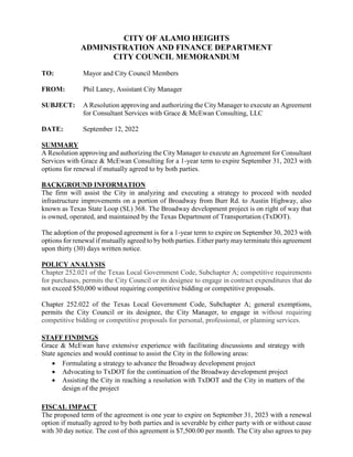 CITY OF ALAMO HEIGHTS
ADMINISTRATION AND FINANCE DEPARTMENT
CITY COUNCIL MEMORANDUM
TO: Mayor and City Council Members
FROM: Phil Laney, Assistant City Manager
SUBJECT: A Resolution approving and authorizing the City Manager to execute an Agreement
for Consultant Services with Grace & McEwan Consulting, LLC
DATE: September 12, 2022
SUMMARY
A Resolution approving and authorizing the City Manager to execute an Agreement for Consultant
Services with Grace & McEwan Consulting for a 1-year term to expire September 31, 2023 with
options for renewal if mutually agreed to by both parties.
BACKGROUND INFORMATION
The firm will assist the City in analyzing and executing a strategy to proceed with needed
infrastructure improvements on a portion of Broadway from Burr Rd. to Austin Highway, also
known as Texas State Loop (SL) 368. The Broadway development project is on right of way that
is owned, operated, and maintained by the Texas Department of Transportation (TxDOT).
The adoption of the proposed agreement is for a 1-year term to expire on September 30, 2023 with
options for renewal if mutually agreed to by both parties. Either party may terminate this agreement
upon thirty (30) days written notice.
POLICY ANALYSIS
Chapter 252.021 of the Texas Local Government Code, Subchapter A; competitive requirements
for purchases, permits the City Council or its designee to engage in contract expenditures that do
not exceed $50,000 without requiring competitive bidding or competitive proposals.
Chapter 252.022 of the Texas Local Government Code, Subchapter A; general exemptions,
permits the City Council or its designee, the City Manager, to engage in without requiring
competitive bidding or competitive proposals for personal, professional, or planning services.
STAFF FINDINGS
Grace & McEwan have extensive experience with facilitating discussions and strategy with
State agencies and would continue to assist the City in the following areas:
 Formulating a strategy to advance the Broadway development project
 Advocating to TxDOT for the continuation of the Broadway development project
 Assisting the City in reaching a resolution with TxDOT and the City in matters of the
design of the project
FISCAL IMPACT
The proposed term of the agreement is one year to expire on September 31, 2023 with a renewal
option if mutually agreed to by both parties and is severable by either party with or without cause
with 30 day notice. The cost of this agreement is $7,500.00 per month. The City also agrees to pay
 