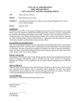 CITY OF ALAMO HEIGHTS
FIRE DEPARTMENT
CITY COUNCIL AGENDA MEMORANDUM
TO: Mayor and City Council
FROM: Michael Gdovin, Fire Chief
SUBJECT: Consideration for adoption of “Bexar County Hazard Mitigation Plan” for the
City of Alamo Heights
DATE: April 29, 2024
SUMMARY
The Bexar County Office of Emergency Management and most of the incorporated cities within
Bexar County has adopted an updated Hazard Mitigation Plan. Adoption of a plan is mandated for
all available grant funding and includes a wide range of projects such as the purchase of homes in
flood prone areas to pre-disaster drainage improvements such as culverts and waterway upgrades
etc. Other funding includes federal re-imbursement to communities after devastating events such
as flooding, tornadoes, and hurricanes during recovery efforts.
BACKGROUND INFORMATION
The City is a stakeholder in Bexar County’s regional plan which adopted the Bexar County Hazard
Mitigation Plan in 2015. Staff have been collaborating with other stakeholders in the development
of a new plan. The plan is required to be updated as needed in the future to meet the stakeholders’
needs. The Bexar County Hazard Mitigation Plan would continue to enhance the safety and welfare
of the citizens of the City of Alamo Heights.
POLICY ANALYSIS
The adoption of this plan provides for pre-disaster and post disaster grant funding directly through
Federal Emergency Management Agency (FEMA) and the Texas Division of Emergency
Management (TDEM). It is in compliance with the Federal Disaster Mitigation Act of 2000 and
FEMA.
FISCAL IMPACT
Approval of the revised Bexar County Hazard Mitigation Plan has no fiscal impact. The City could
face significant fiscal liability with no agreement and/or guidelines for State and Federal
reimbursement. The resolution has been reviewed and approved by the City Attorney. The Bexar
County Hazard Mitigation Plan can be viewed at alamoheightsfire.com.
ATTACHMENTS
Attachment A - BCOEM Hazard Plan Resolution 2024
______________________
Michael Gdovin
Fire Chief
______________________
Buddy Kuhn
City Manager
 