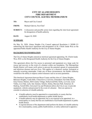 CITY OF ALAMO HEIGHTS
FIRE DEPARTMENT
CITY COUNCIL AGENDA MEMORANDUM
TO: Mayor and City Council
FROM: Michael Gdovin, Fire Chief
SUBJECT: A discussion and possible action item regarding the inter-local agreement
for designation of health authority
DATE: August 10, 2020
SUMMARY
On May 26, 2020, Alamo Heights City Council approved Resolution # 2020R-121
authorizing the Inter-local Agreement and designation of Dr. Chichi Junda Woo as the
appointed Public Health Authority for the City of Alamo Heights.
BACKGROUND INFORMATION
The City of Alamo Heights entered an interlocal agreement appointing Dr. Chichi Junda
Woo, M.D. as the Designated Health Authority for the City of Alamo Heights.
This agreement allows the City access to personnel and equipment on a large scale for
rescue and recovery in the event of a disaster within our boundaries. The Metropolitan
Health District will insure swift action to prevent the potential spread of communicable
and infectious diseases and save lives. This applies to a chemical, nuclear, biological or
naturally occurring catastrophe. Under any of these circumstances, the Health Authority
would have the ability to impose control measures such as an area quarantine.
This Interlocal Agreement between Bexar County and the cities of Alamo Heights,
Balcones Heights, Castle Hills, China Grove, Converse, Elmendorf, Fair Oaks Ranch,
Grey Forrest, Helotes, Hill Country Village, Hollywood Park, Kirby, La Coste, Leon
Valley, Live Oak, Lytle, San Antonio, Schertz, Selma, Shavano Park, Somerset, St.
Hedwig, Terrell Hills, Universal City and Windcrest allows the City to use /or provide
equipment, vehicles and personnel in the event of a disaster. Here are options to
consider in selection of a health authority.
 A health authority must be appointed in a municipality or county that has
established a local health department or public health district.
 A health authority may be appointed, but is not required to be appointed, in a
municipality or county that has not established a local health department or public
health district.
 A regional director of the department shall perform the duties of a health authority
for a municipality, county, public health district, or entity authorized to appoint a
 