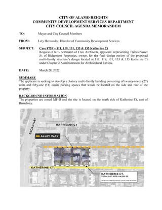 CITY OF ALAMO HEIGHTS
COMMUNITY DEVELOPMENT SERVICES DEPARTMENT
CITY COUNCIL AGENDA MEMORANDUM
TO: Mayor and City Council Members
FROM: Lety Hernandez, Director of Community Development Services
SUBJECT: Case 875F – 111, 119, 131, 133 & 135 Katherine Ct
Request of Kris Feldmann of Creo Architects, applicant, representing Trebes Sasser
Jr. of Ridgemont Properties, owner, for the final design review of the proposed
multi-family structure’s design located at 111, 119, 131, 133 & 135 Katherine Ct
under Chapter 2 Administration for Architectural Review.
DATE: March 28, 2022
SUMMARY
The applicant is seeking to develop a 3-story multi-family building consisting of twenty-seven (27)
units and fifty-one (51) onsite parking spaces that would be located on the side and rear of the
property.
BACKGROUND INFORMATION
The properties are zoned MF-D and the site is located on the north side of Katherine Ct, east of
Broadway.
 