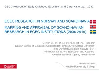 OECD-Network on Early Childhood Education and Care, Oslo, 25.1.2012




ECEC RESEARCH IN NORWAY AND SCANDINAVIA
MAPPING AND APPRAISAL OF SCANDINAVIAN
RESEARCH IN ECEC INSTITUTIONS (2006-2010)

                               Danish Clearinghouse for Educational Research
       (Danish School of Education Copenhagen; since 2010: Aarhus University)
                                         The Danish Evaluation Institute (EVA)
                                 Norwegian Ministry of Education and Research
                                       Swedish National Agency for Education


                                                               Thomas Moser
                                                    Vestfold University College
 