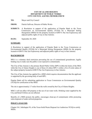 CITY OF ALAMO HEIGHTS
DEPARTMENT OF PUBLIC WORKS
CITY COUNCIL AGENDA MEMORANDUM
TO: Mayor and City Council
FROM: Patrick Sullivan, Director of Public Works
SUBJECT: A Resolution in support of the application of Popular Bank to the Texas
Commission on Environmental Quality (TCEQ) for a Municipal Setting
Designation (MSD) for the property located at 4200 N. Pan Am Expressway and
adjacent public rights of way in San Antonio.
DATE: September 28, 2020
SUMMARY
A Resolution in support of the application of Popular Bank to the Texas Commission on
Environmental Quality (TCEQ) for a Municipal Setting Designation (MSD) for the property
located at 4200 N. Pan Am Expressway and adjacent public rights of way in San Antonio.
BACKGROUND
MSA is a voluntary deed restriction preventing the use of contaminated groundwater, legally
binding way to make sure the public is not exposed to contaminants.
The City of San Antonio is the primary Retail Public Utility (RPU) within the limits of the MSA
while the City of Alamo Heights is one of three (3) others RPU’s within a five (5) mile radius of
the subject property located at 4200 N Pan Am Expressway in San Antonio.
The City of San Antonio has applied for a MSD which requires documentation that the applicant
is supported by the governing body of each RPU.
Popular Bank will be submitting application to Texas Commission on Environmental Quality
(TCEQ) for certification of the MSD.
The site is approximately 3.7 miles from the wells owned by the City of Alamo Heights.
MSG’s will not affect AH property or the use of our water wells. Drinking water supplied by the
City and Retail Utilities are not affected.
Benefits of a MSD protects the public, encourages clean-up of contaminants while promoting
redevelopment of under-utilized properties.
POLICY ANALYSIS
Chapter 361, Subchapter W, of the Texas Solid Waste Disposal Act Authorizes TCEQ to certify
MSDs.
 