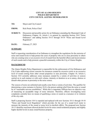 1
CITY OF ALAMO HEIGHTS
POLICE DEPARTMENT
CITY COUNCIL AGENDA MEMORANDUM
TO: Mayor and City Council
FROM: Rick Pruitt, Police Chief
SUBJECT: Discussion and possible action for an Ordinance amending the Municipal Code of
Ordinances Chapter 10, Article I, in general by repealing Section 10-8 “Noise
Ordinance” and adding Section 10-11 through 10-18 “Noise and Sound Level
Regulation”.
DATE: February 27, 2023
SUMMARY
Staff is requesting consideration of an Ordinance to strengthen the regulations for the emission of
noise and sound levels to help protect the users of property who are in close proximity to others
who are creating noise or an excessive level of sound from the harmful effects and inconvenience
of such sounds and to help promote a peaceful community within the City of Alamo Heights.
BACKGROUND
The Alamo Heights Police Department is responsible for the enforcement of City Ordinances and
City Codes addressing citizen concerns for nuisances created by excessive noise or an excessive
level of sound coming from other owned properties in near proximity. Chapter 10, Article I,
Section 10-8 currently addresses noise nuisances created by a variety of activities or sources
carried on in such manner or with such volume, intensity or duration so as to annoy, distress or
disturb other persons in proximity to the noise source.
The sources of noise are unlimited and usually come from a variety of activities. The qualifier for
determining a noise nuisance in Section 10-8 is the person seeking relief from the noise or sound
be of “reasonable nervous sensibilities”. While this is important, Officers have no objective way
of measuring an acceptable range of noise intrusion. Therefore, officers investigating noise
complaints currently have no means of qualifying a noise or sound as a nuisance or in violation
of the city code.
Staff is proposing Section 10-8 is repealed and replaced with new Sections 10-11 through 10-18
“Noise and Sound Level Regulation” which provides for the use of a sound level meter to
measure the intensity of the sound or noise level in decibels (dBA). The proposed new Section
10-13 identifies maximum allowed decibel levels for areas zoned residential property and slightly
higher decibel levels in areas zoned business property.
 