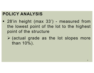 8
POLICY ANALYSIS
 28’in height (max 33’) - measured from
the lowest point of the lot to the highest
point of the structure
 (actual grade as the lot slopes more
than 10%).
 