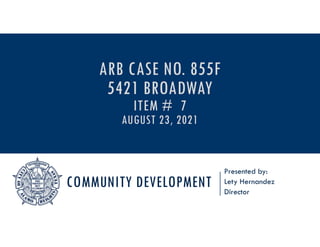 COMMUNITY DEVELOPMENT
Presented by:
Lety Hernandez
Director
ARB CASE NO. 855F
5421 BROADWAY
ITEM # 7
AUGUST 23, 2021
 