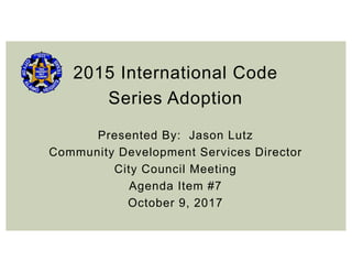 2015 International Code
Series Adoption
Presented By: Jason Lutz
Community Development Services Director
City Council Meeting
Agenda Item #7
October 9, 2017
 