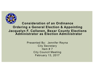 Consideration of an Ordinance
Ordering a General Election & Appointing
Jacquelyn F. Callanen, Bexar County Elections
Administrator as Election Administrator
Presented By: Jennifer Reyna
City Secretary
Item # 7
City Council Meeting
February 13, 2017
 