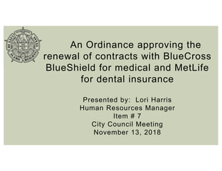 An Ordinance approving the
renewal of contracts with BlueCross
BlueShield for medical and MetLife
for dental insurance
Presented by: Lori Harris
Human Resources Manager
Item # 7
City Council Meeting
November 13, 2018
 