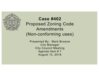 Case #402
Proposed Zoning Code
Amendments
(Non-conforming uses)
Presented By: Mark Browne
City Manager
City Council Meeting
Agenda Item # 7
August 13, 2018
 