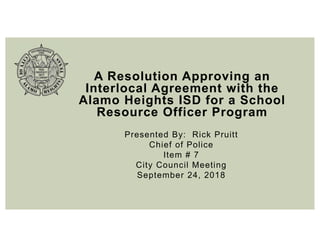 A Resolution Approving an
Interlocal Agreement with the
Alamo Heights ISD for a School
Resource Officer Program
Presented By: Rick Pruitt
Chief of Police
Item # 7
City Council Meeting
September 24, 2018
 