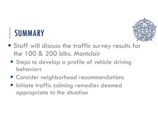 SUMMARY
 Staff will discuss the traffic survey results for
the 100 & 200 blks. Montclair
 Steps to develop a profile of vehicle driving
behaviors
 Consider neighborhood recommendations
 Initiate traffic calming remedies deemed
appropriate to the situation
 