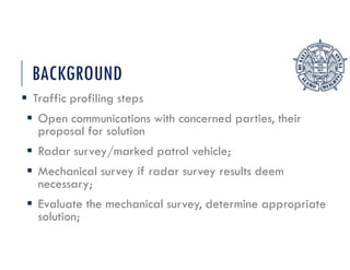 BACKGROUND
 Traffic profiling steps
 Open communications with concerned parties, their
proposal for solution
 Radar survey/marked patrol vehicle;
 Mechanical survey if radar survey results deem
necessary;
 Evaluate the mechanical survey, determine appropriate
solution;
 