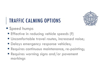 TRAFFIC CALMING OPTIONS
 Speed humps
 Effective in reducing vehicle speeds (?)
 Uncomfortable travel routes, increased noise;
 Delays emergency response vehicles;
 Requires continuous maintenance, re-painting;
 Requires warning signs and/or pavement
markings
 