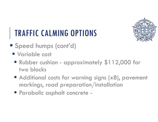 TRAFFIC CALMING OPTIONS
 Speed humps (cont’d)
 Variable cost
 Rubber cushion - approximately $112,000 for
two blocks
 Additional costs for warning signs (x8), pavement
markings, road preparation/installation
 Parabolic asphalt concrete -
 