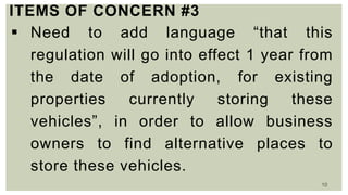 10
ITEMS OF CONCERN #3
 Need to add language “that this
regulation will go into effect 1 year from
the date of adoption, for existing
properties currently storing these
vehicles”, in order to allow business
owners to find alternative places to
store these vehicles.
 