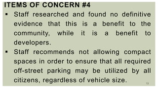13
ITEMS OF CONCERN #4
 Staff researched and found no definitive
evidence that this is a benefit to the
community, while it is a benefit to
developers.
 Staff recommends not allowing compact
spaces in order to ensure that all required
off-street parking may be utilized by all
citizens, regardless of vehicle size.
 