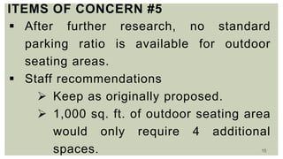 15
ITEMS OF CONCERN #5
 After further research, no standard
parking ratio is available for outdoor
seating areas.
 Staff recommendations
 Keep as originally proposed.
 1,000 sq. ft. of outdoor seating area
would only require 4 additional
spaces.
 