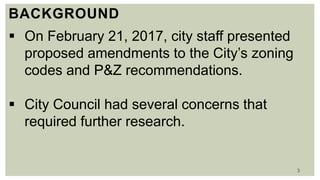 3
BACKGROUND
 On February 21, 2017, city staff presented
proposed amendments to the City’s zoning
codes and P&Z recommendations.
 City Council had several concerns that
required further research.
 