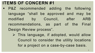 5
ITEMS OF CONCERN #1
 P&Z recommended adding the following
language “shall be approved and may be
modified by Council, after ARB
recommendations, as part of the Final
Design Review process”.
 This language, if adopted, would allow
Council to consider the utility locations
for a project on a case-by-case basis.
 