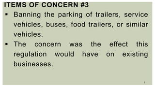 8
ITEMS OF CONCERN #3
 Banning the parking of trailers, service
vehicles, buses, food trailers, or similar
vehicles.
 The concern was the effect this
regulation would have on existing
businesses.
 