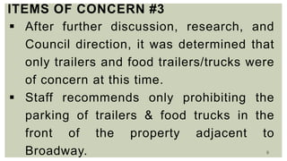 9
ITEMS OF CONCERN #3
 After further discussion, research, and
Council direction, it was determined that
only trailers and food trailers/trucks were
of concern at this time.
 Staff recommends only prohibiting the
parking of trailers & food trucks in the
front of the property adjacent to
Broadway.
 